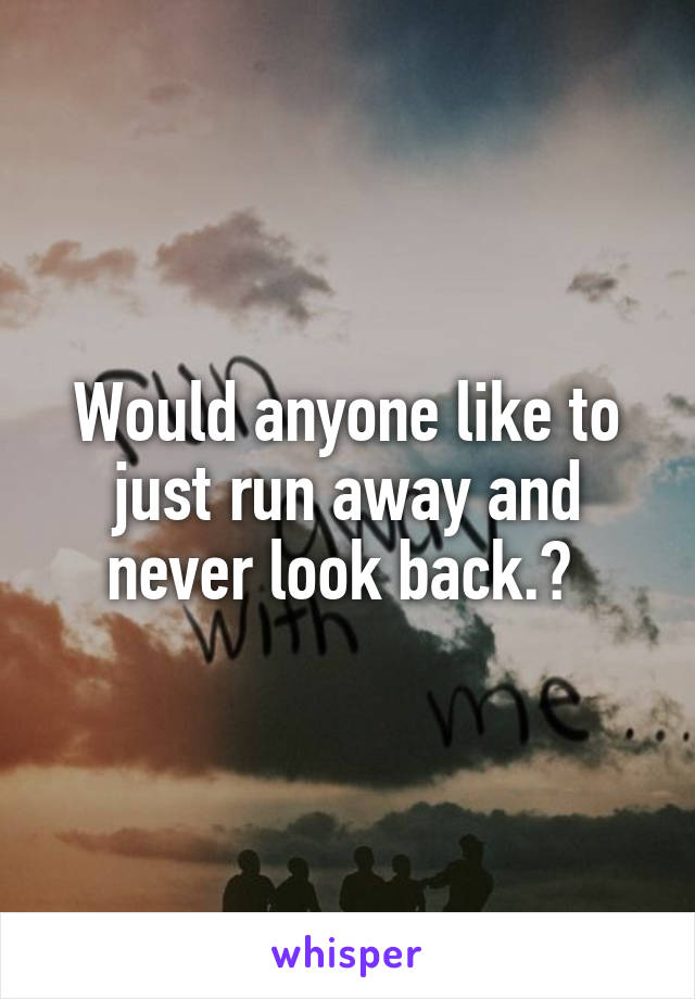 Would anyone like to just run away and never look back.? 