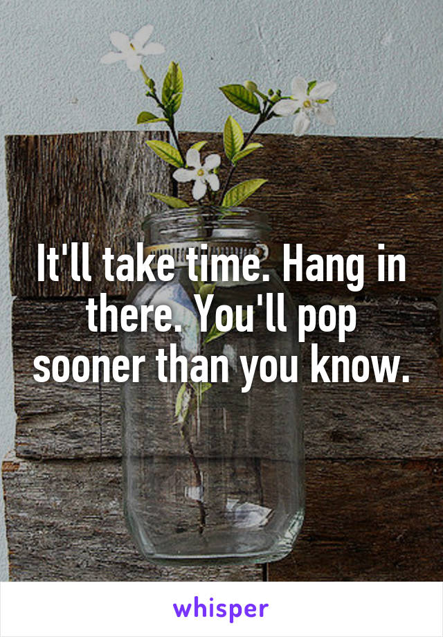 It'll take time. Hang in there. You'll pop sooner than you know.
