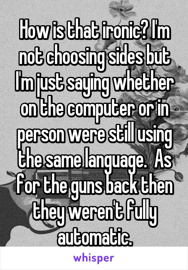 How is that ironic? I'm not choosing sides but I'm just saying whether on the computer or in person were still using the same language.  As for the guns back then they weren't fully automatic.