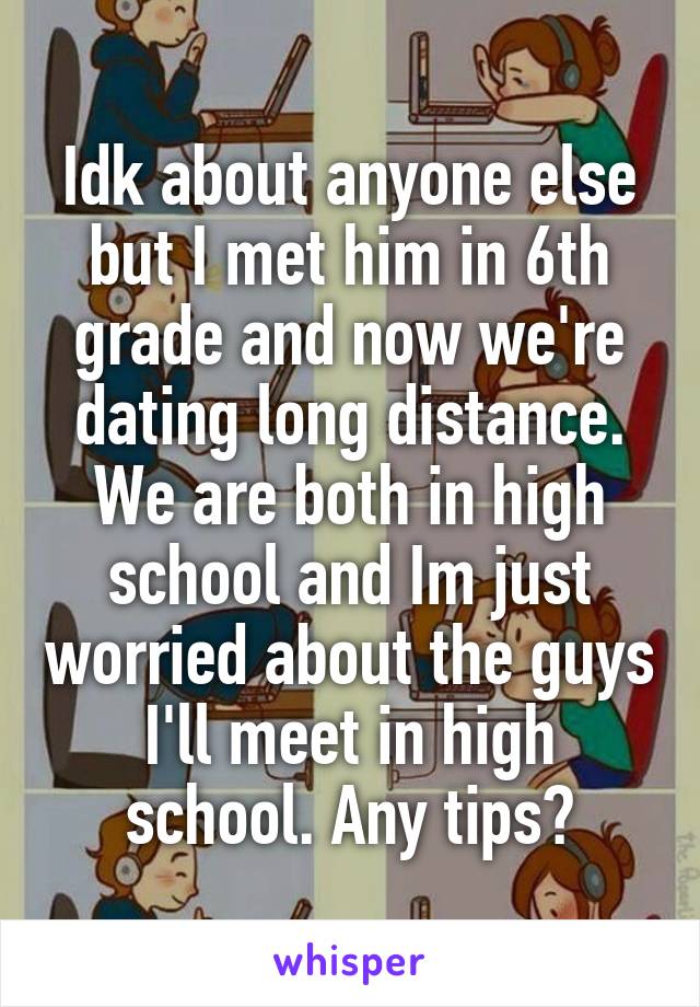 Idk about anyone else but I met him in 6th grade and now we're dating long distance. We are both in high school and Im just worried about the guys I'll meet in high school. Any tips?