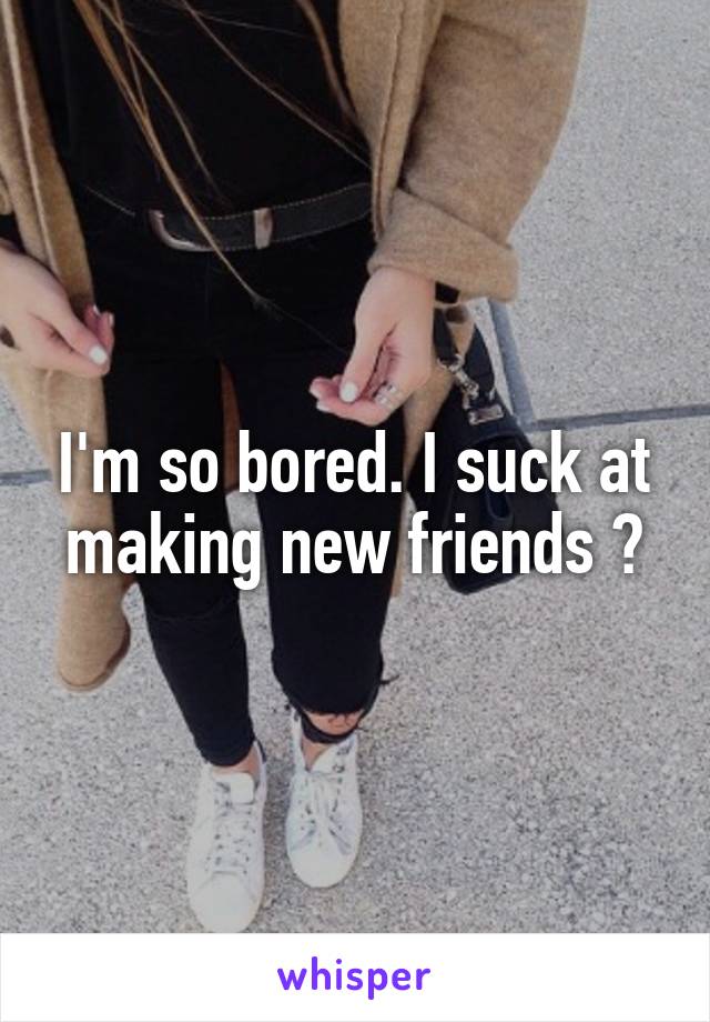 I'm so bored. I suck at making new friends 😅