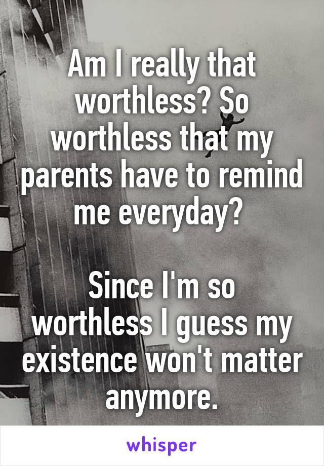 Am I really that worthless? So worthless that my parents have to remind me everyday? 

Since I'm so worthless I guess my existence won't matter anymore.