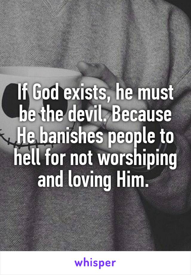 If God exists, he must be the devil. Because He banishes people to hell for not worshiping and loving Him. 
