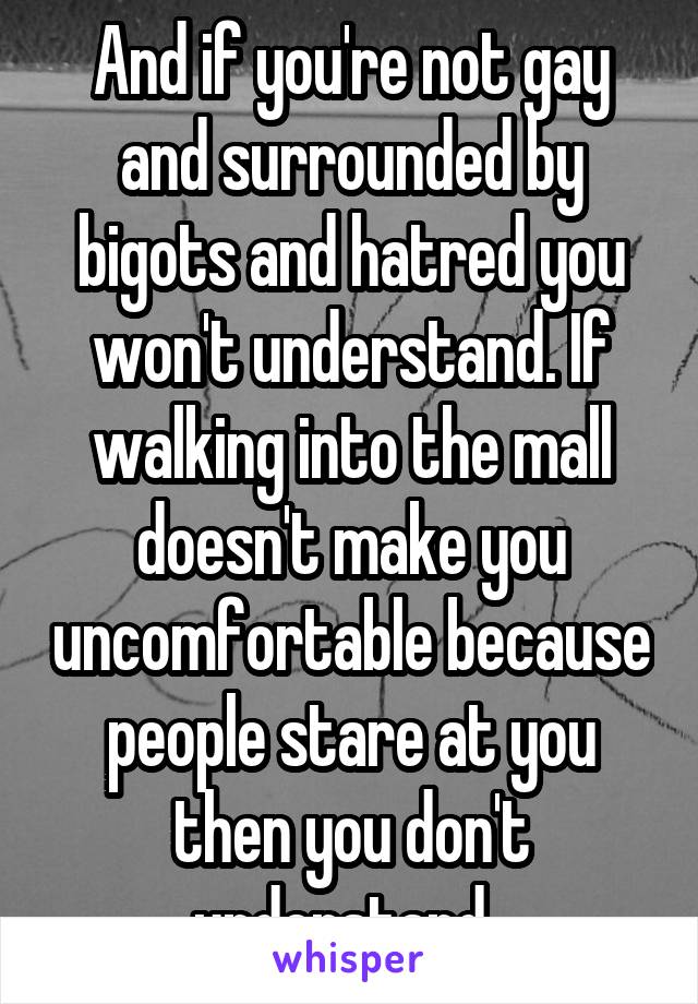 And if you're not gay and surrounded by bigots and hatred you won't understand. If walking into the mall doesn't make you uncomfortable because people stare at you then you don't understand. 
