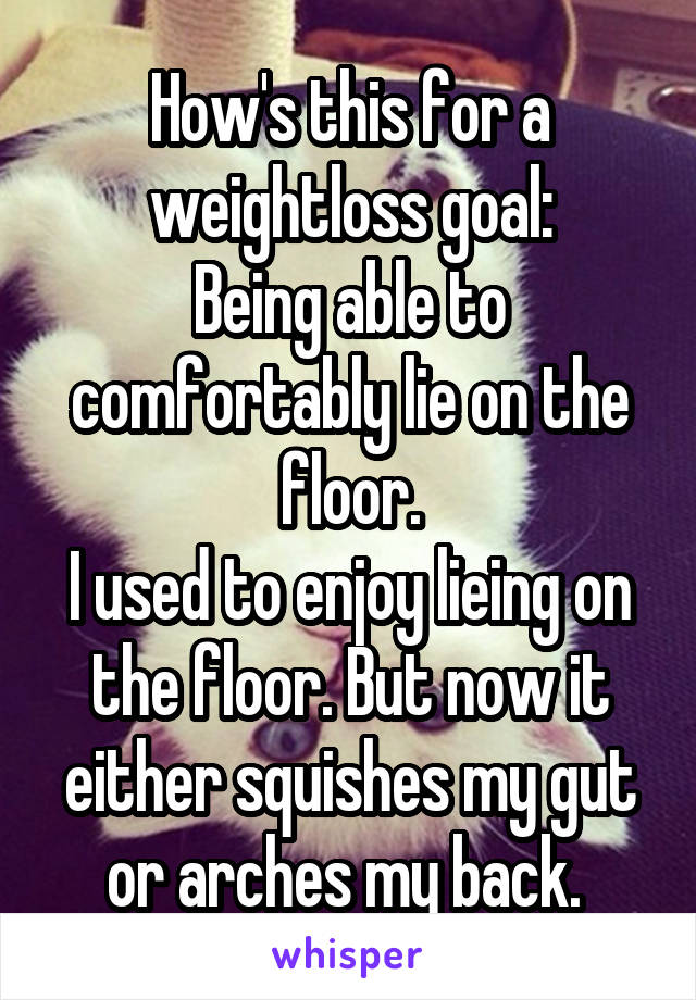 How's this for a weightloss goal:
Being able to comfortably lie on the floor.
I used to enjoy lieing on the floor. But now it either squishes my gut or arches my back. 