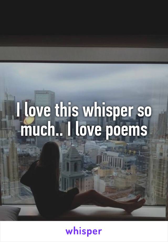 I love this whisper so much.. I love poems