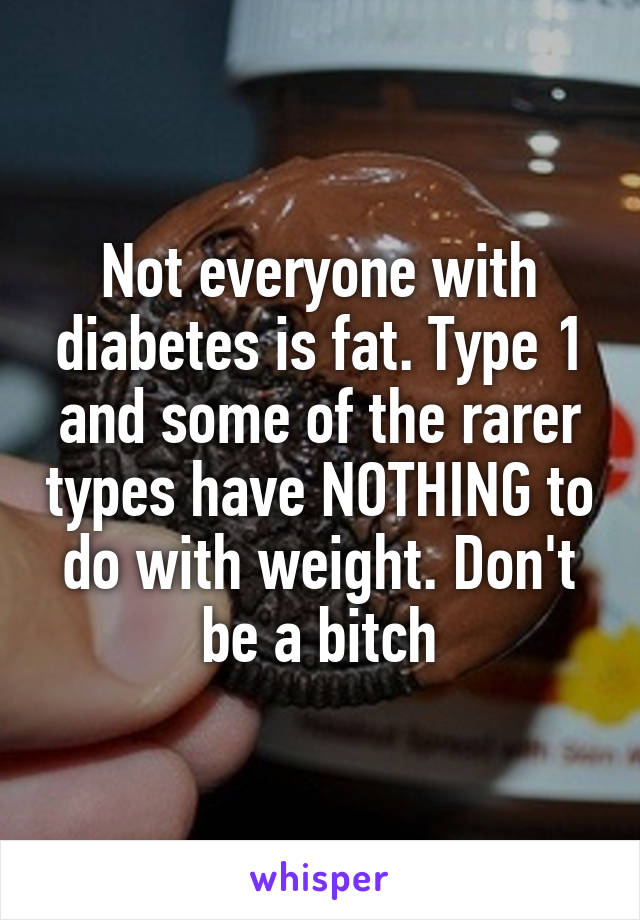 Not everyone with diabetes is fat. Type 1 and some of the rarer types have NOTHING to do with weight. Don't be a bitch