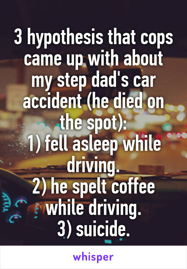 3 hypothesis that cops came up with about my step dad's car accident (he died on the spot):
1) fell asleep while driving.
2) he spelt coffee while driving.
3) suicide.