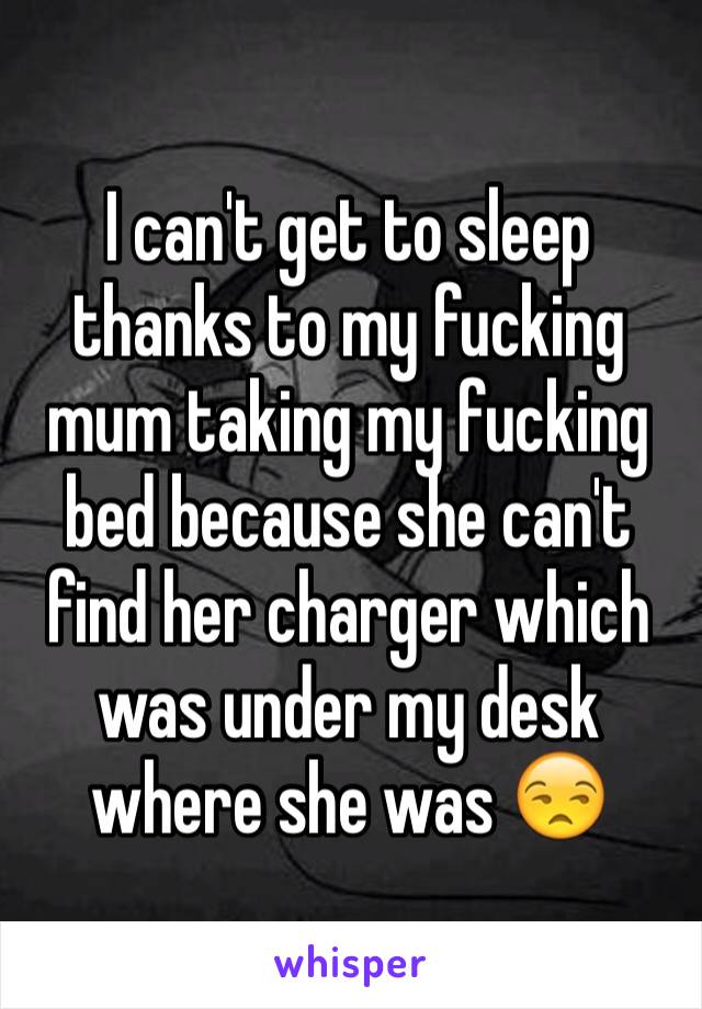 I can't get to sleep thanks to my fucking mum taking my fucking bed because she can't find her charger which was under my desk where she was 😒