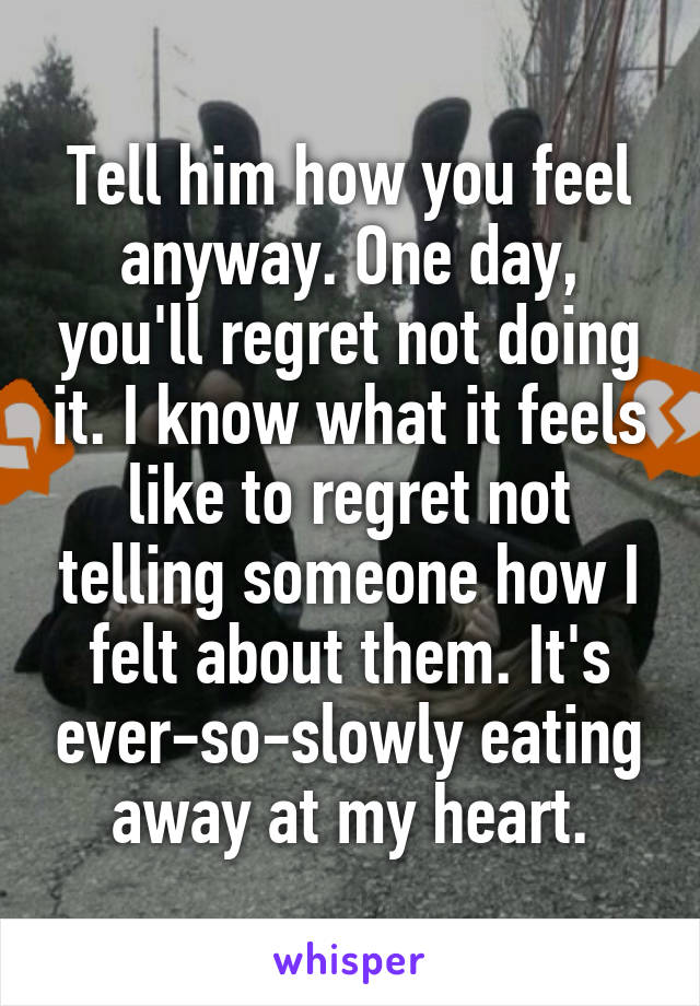 Tell him how you feel anyway. One day, you'll regret not doing it. I know what it feels like to regret not telling someone how I felt about them. It's ever-so-slowly eating away at my heart.