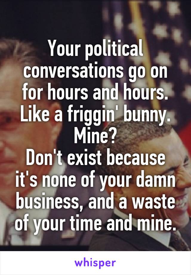 Your political conversations go on for hours and hours. Like a friggin' bunny.
Mine?
Don't exist because it's none of your damn business, and a waste of your time and mine.