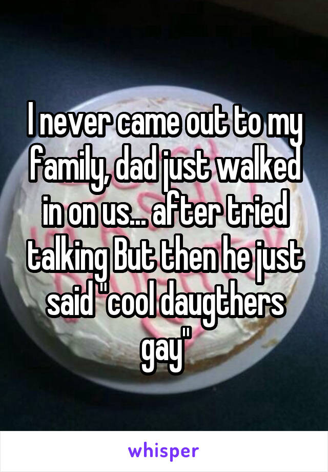 I never came out to my family, dad just walked in on us... after tried talking But then he just said "cool daugthers gay"