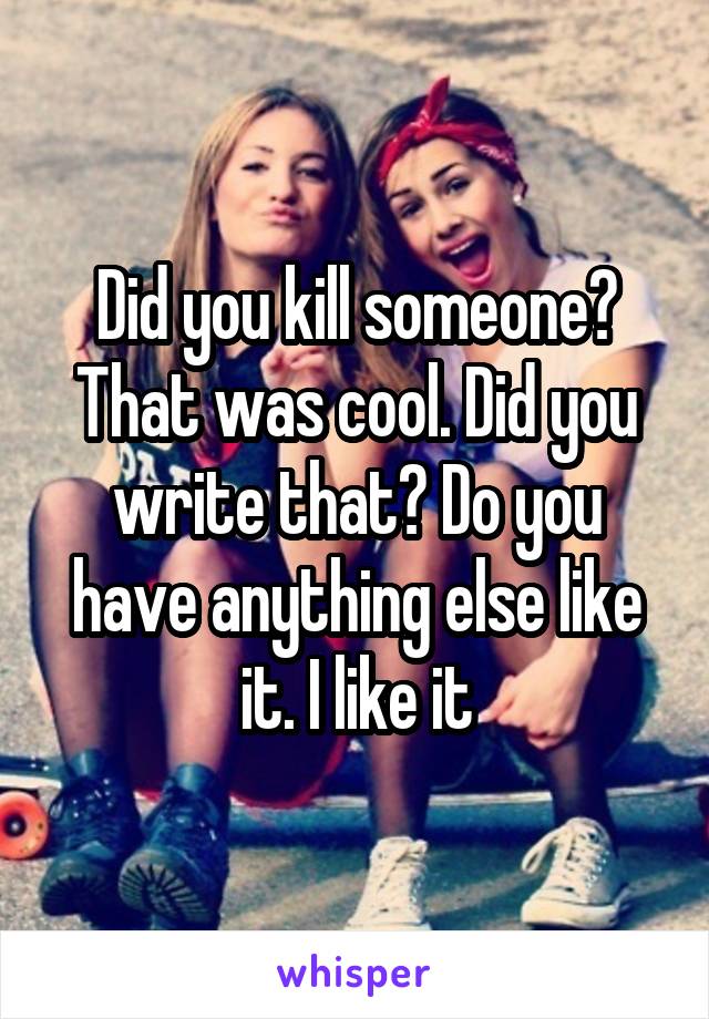 Did you kill someone? That was cool. Did you write that? Do you have anything else like it. I like it