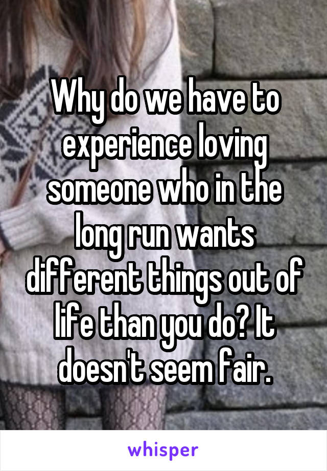 Why do we have to experience loving someone who in the long run wants different things out of life than you do? It doesn't seem fair.