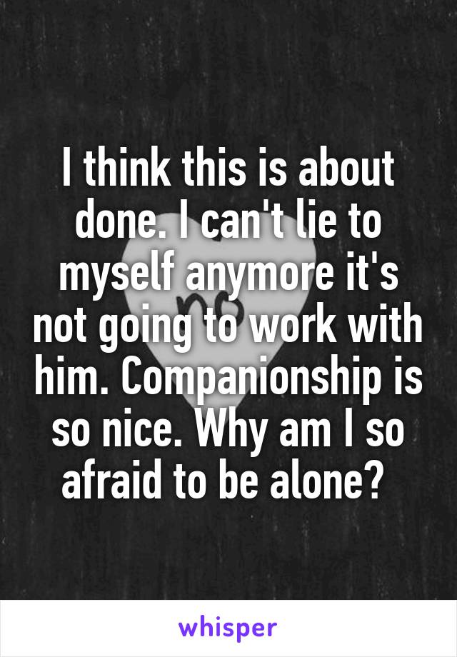 I think this is about done. I can't lie to myself anymore it's not going to work with him. Companionship is so nice. Why am I so afraid to be alone? 