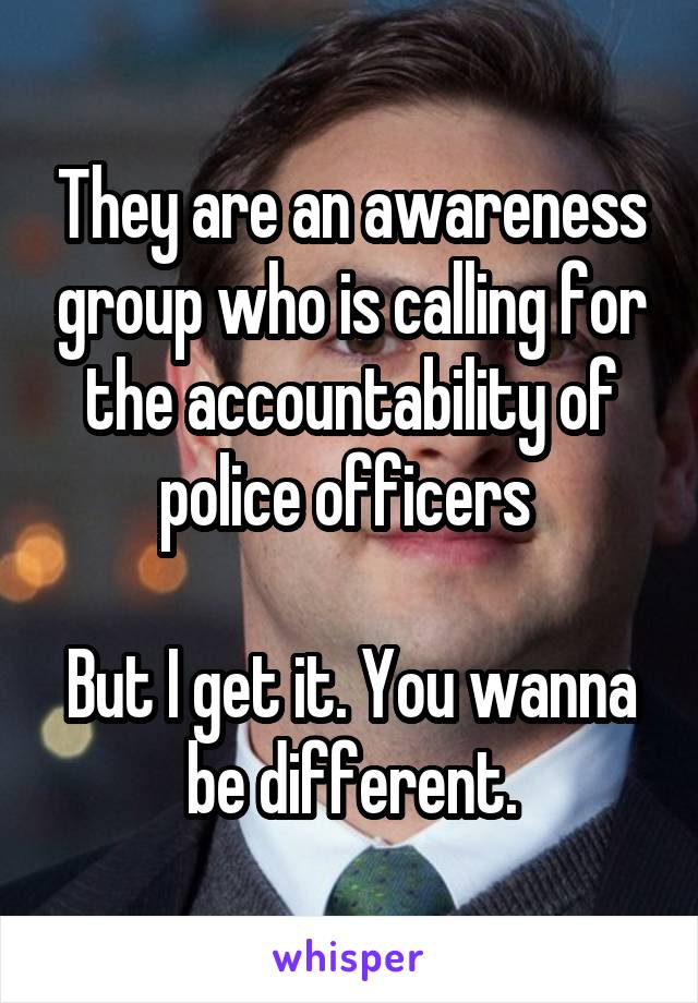 They are an awareness group who is calling for the accountability of police officers 

But I get it. You wanna be different.