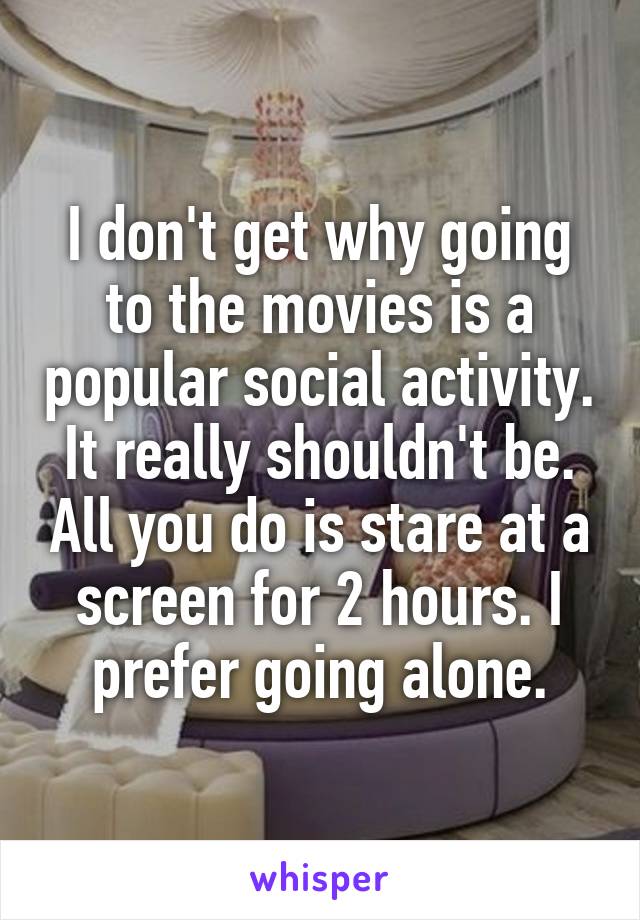 I don't get why going to the movies is a popular social activity. It really shouldn't be. All you do is stare at a screen for 2 hours. I prefer going alone.