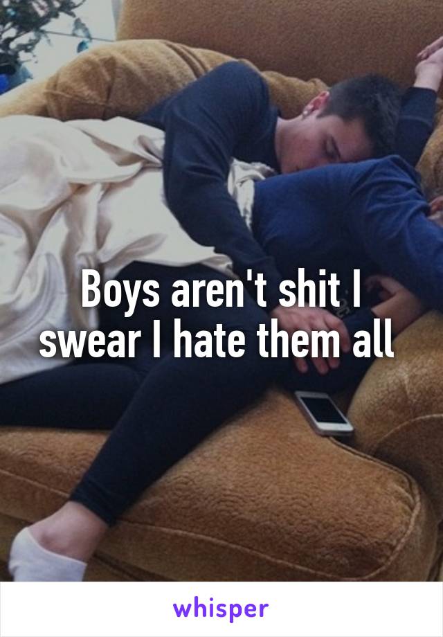 Boys aren't shit I swear I hate them all 