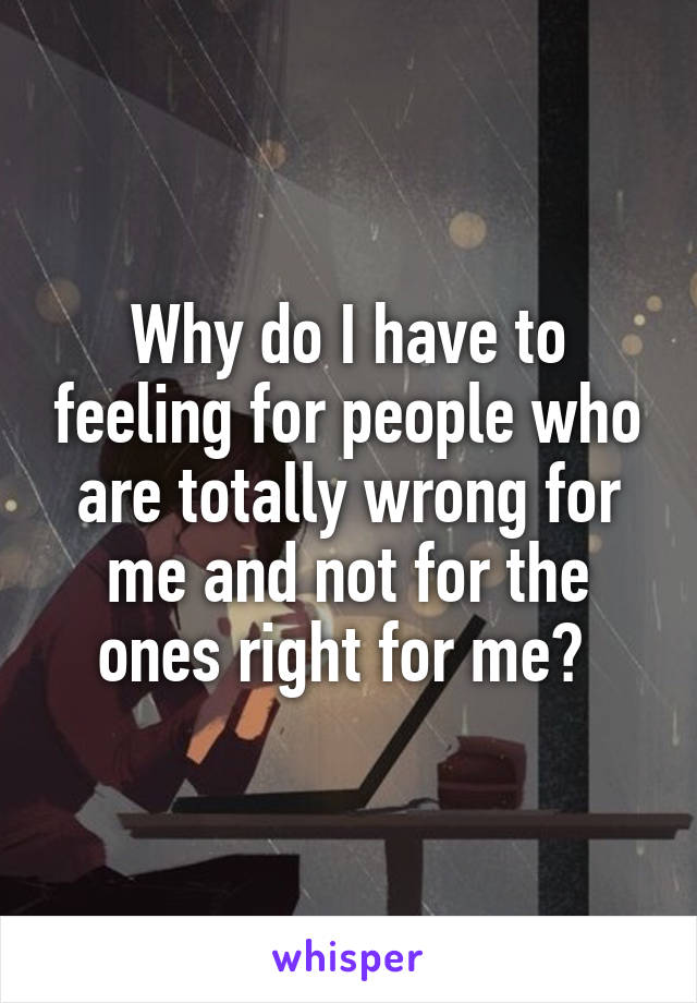 Why do I have to feeling for people who are totally wrong for me and not for the ones right for me? 