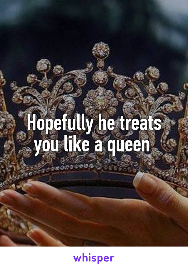 Hopefully he treats you like a queen 