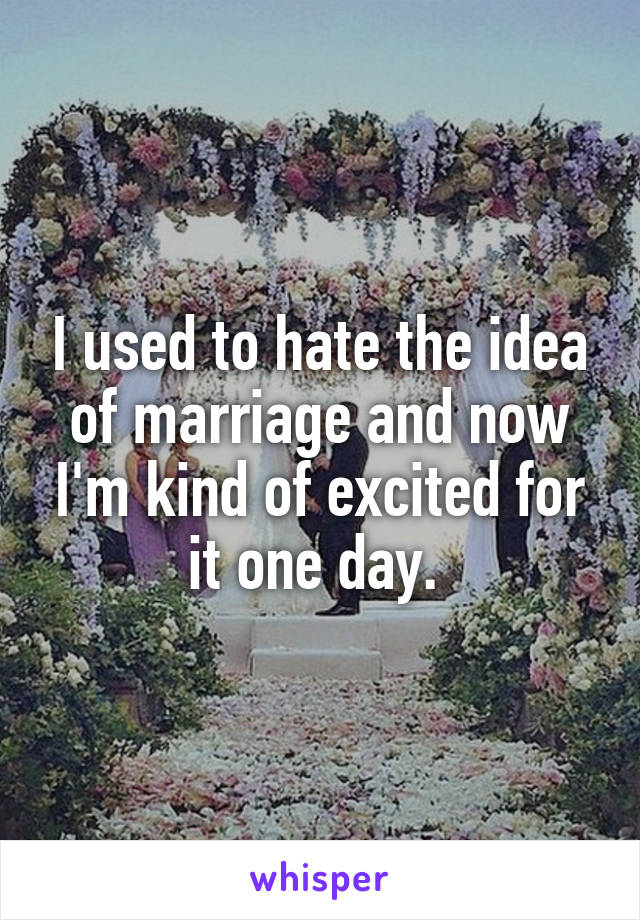 I used to hate the idea of marriage and now I'm kind of excited for it one day. 