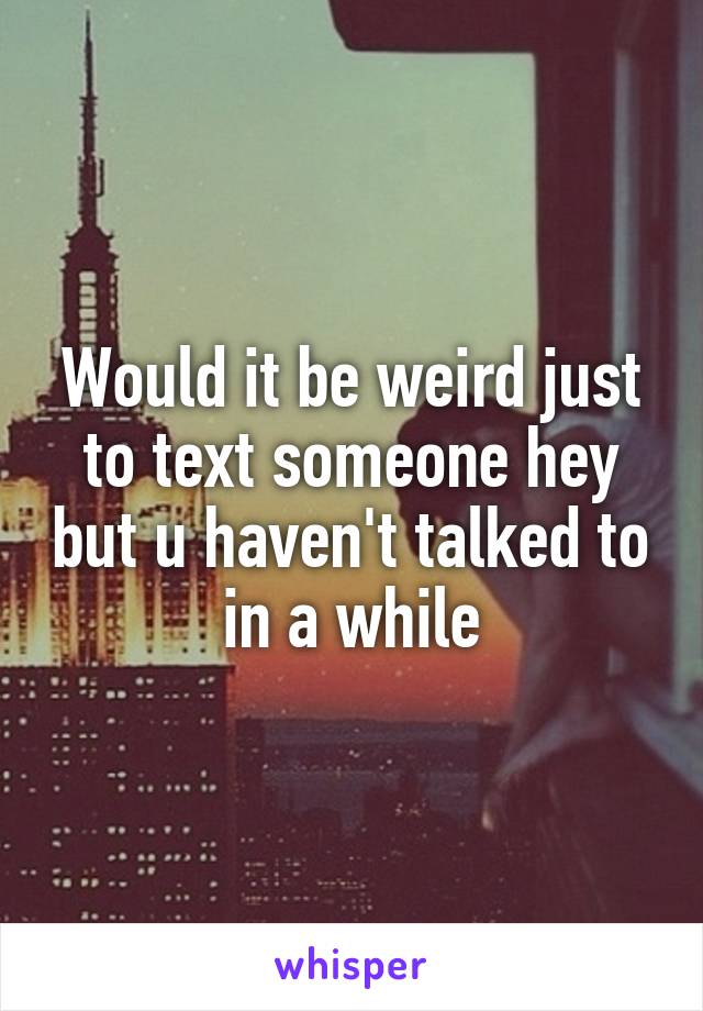 Would it be weird just to text someone hey but u haven't talked to in a while