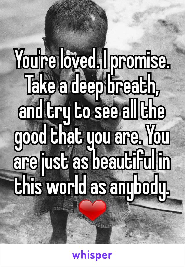 You're loved. I promise. Take a deep breath, and try to see all the good that you are. You are just as beautiful in this world as anybody. ❤