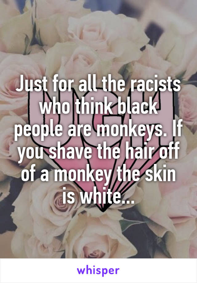 Just for all the racists who think black people are monkeys. If you shave the hair off of a monkey the skin is white...