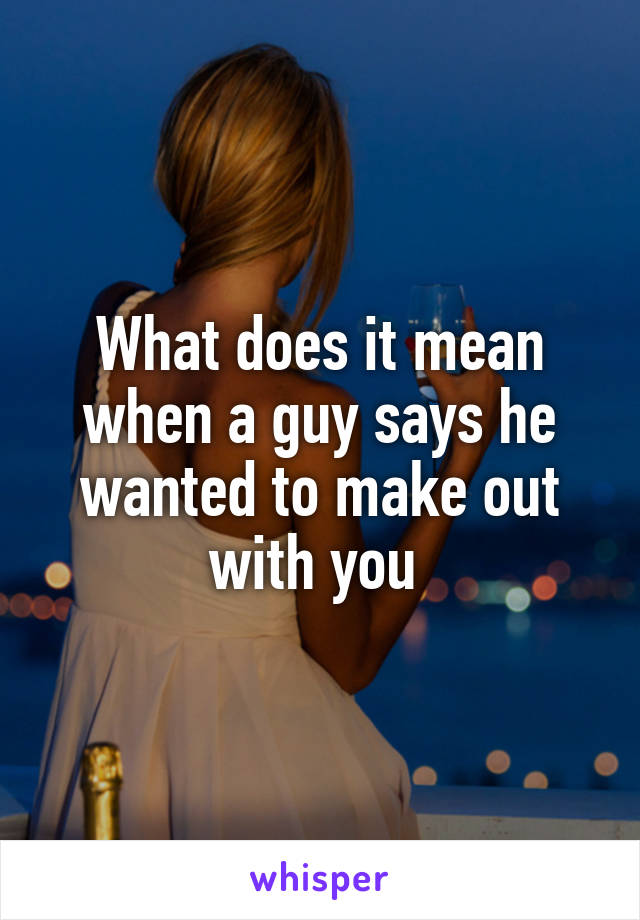 What does it mean when a guy says he wanted to make out with you 