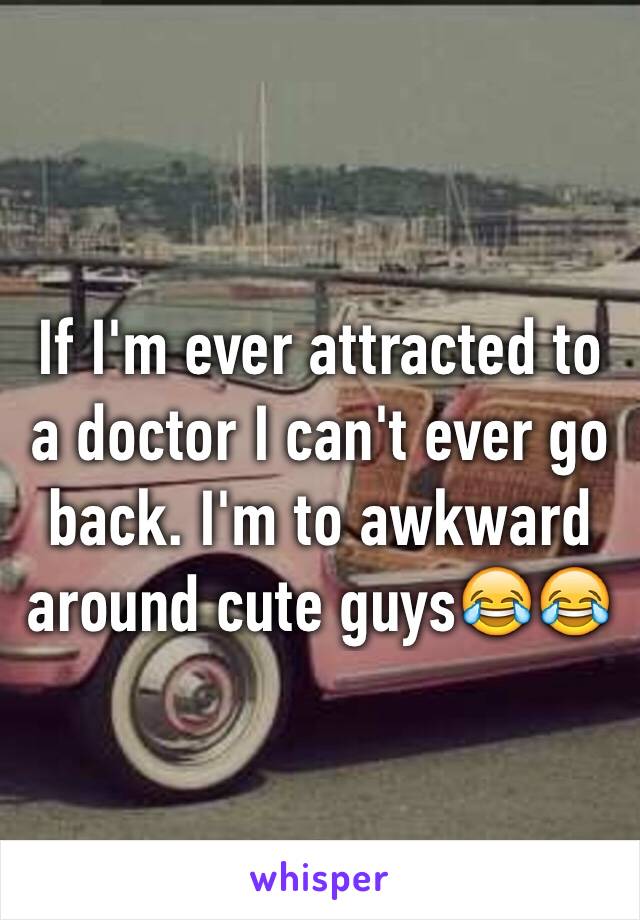 If I'm ever attracted to a doctor I can't ever go back. I'm to awkward around cute guys😂😂