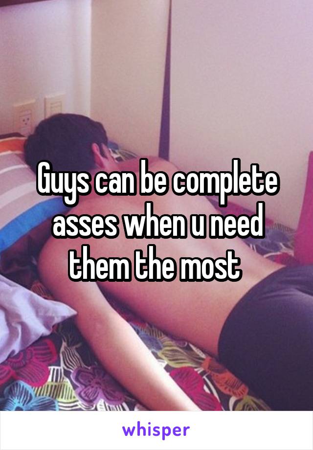 Guys can be complete asses when u need them the most 