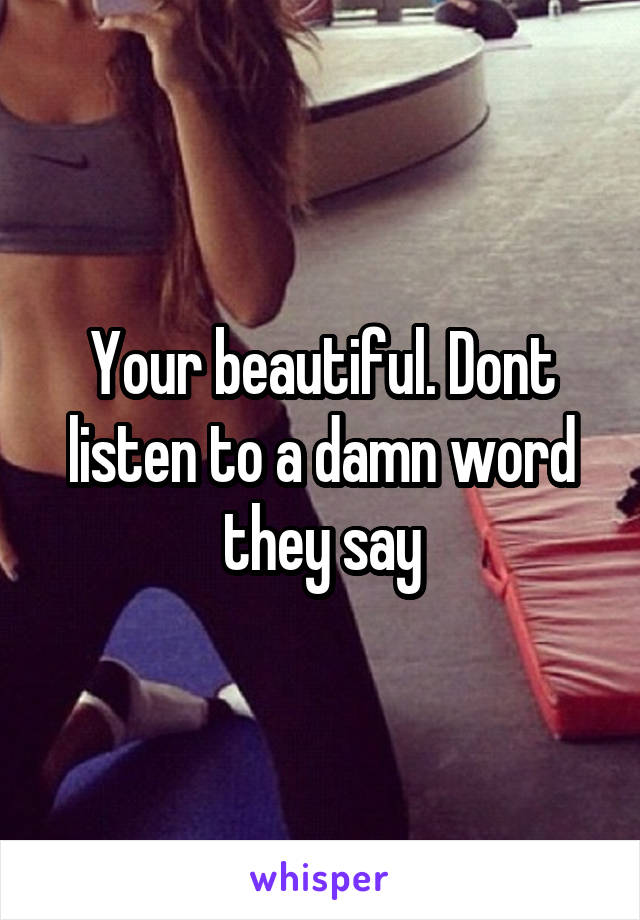 Your beautiful. Dont listen to a damn word they say