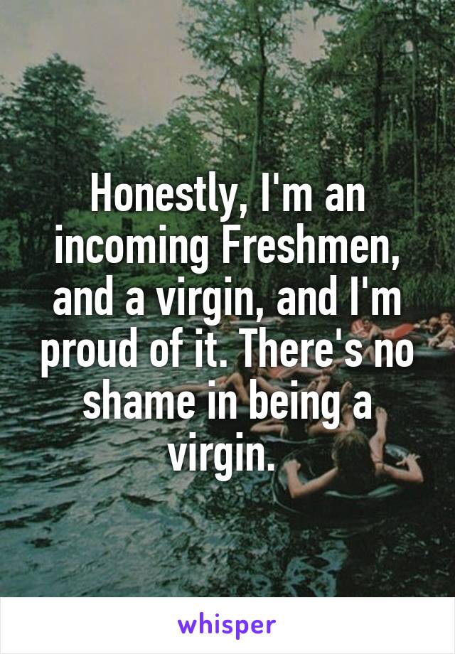 Honestly, I'm an incoming Freshmen, and a virgin, and I'm proud of it. There's no shame in being a virgin. 