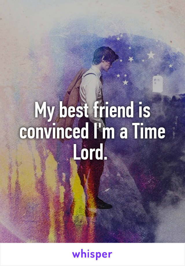 My best friend is convinced I'm a Time Lord. 