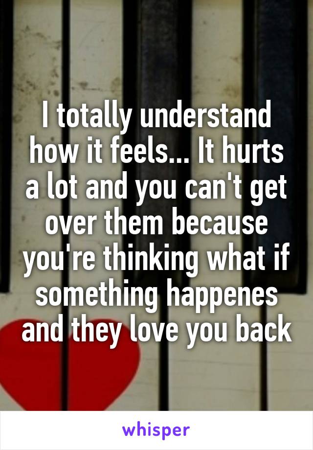 I totally understand how it feels... It hurts a lot and you can't get over them because you're thinking what if something happenes and they love you back