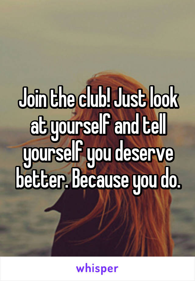 Join the club! Just look at yourself and tell yourself you deserve better. Because you do.