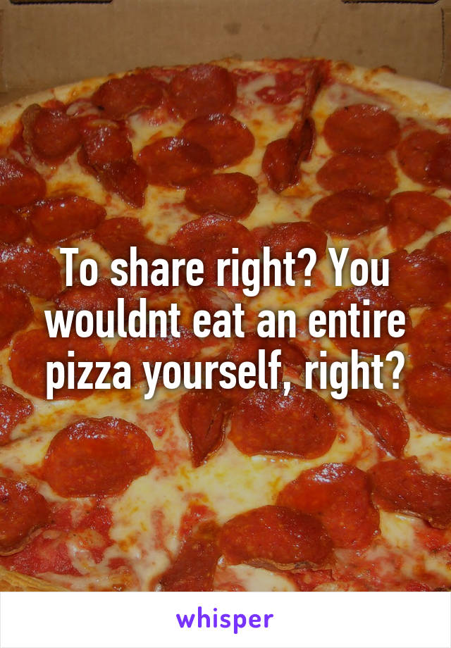 To share right? You wouldnt eat an entire pizza yourself, right?