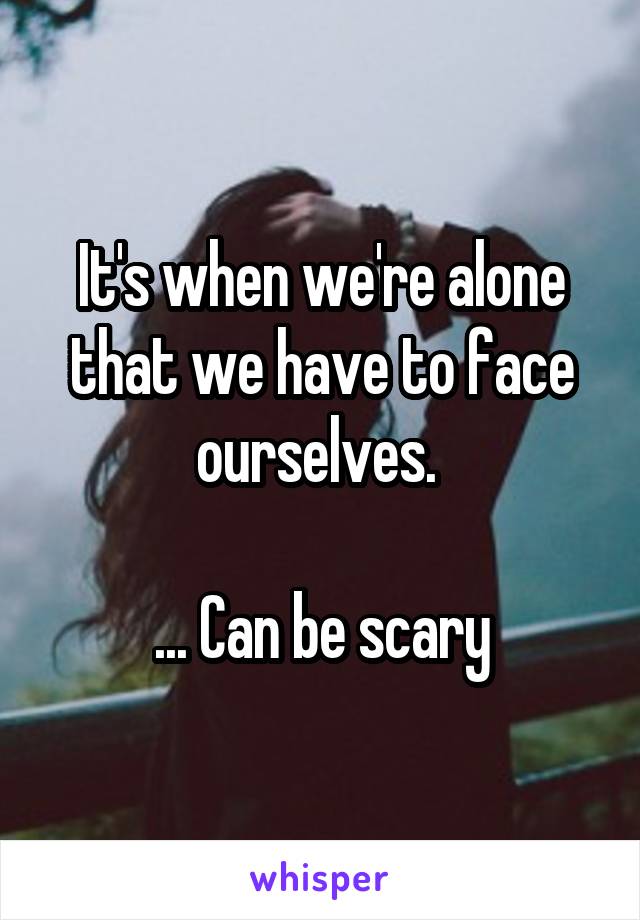 It's when we're alone that we have to face ourselves. 

... Can be scary