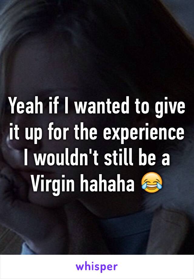 Yeah if I wanted to give it up for the experience I wouldn't still be a Virgin hahaha 😂