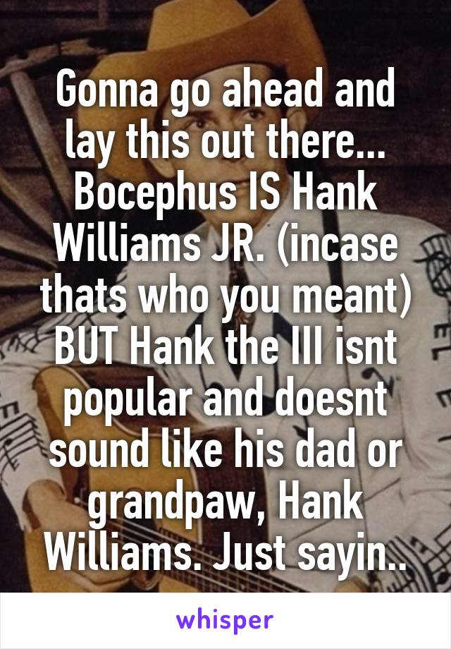 Gonna go ahead and lay this out there... Bocephus IS Hank Williams JR. (incase thats who you meant) BUT Hank the III isnt popular and doesnt sound like his dad or grandpaw, Hank Williams. Just sayin..