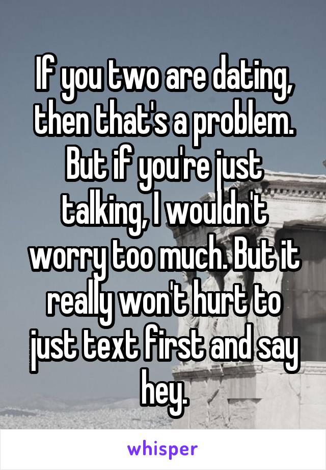 If you two are dating, then that's a problem. But if you're just talking, I wouldn't worry too much. But it really won't hurt to just text first and say hey.