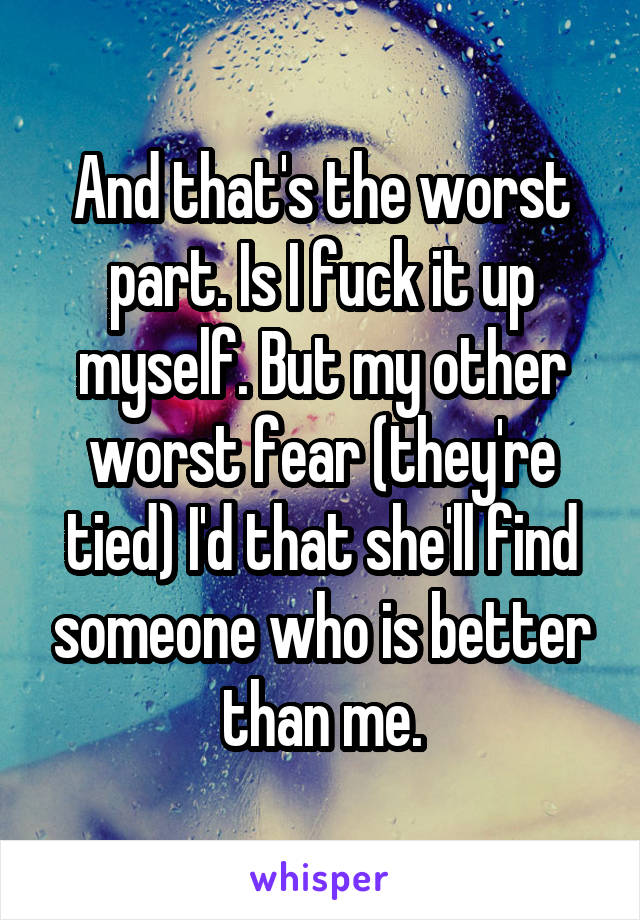 And that's the worst part. Is I fuck it up myself. But my other worst fear (they're tied) I'd that she'll find someone who is better than me.