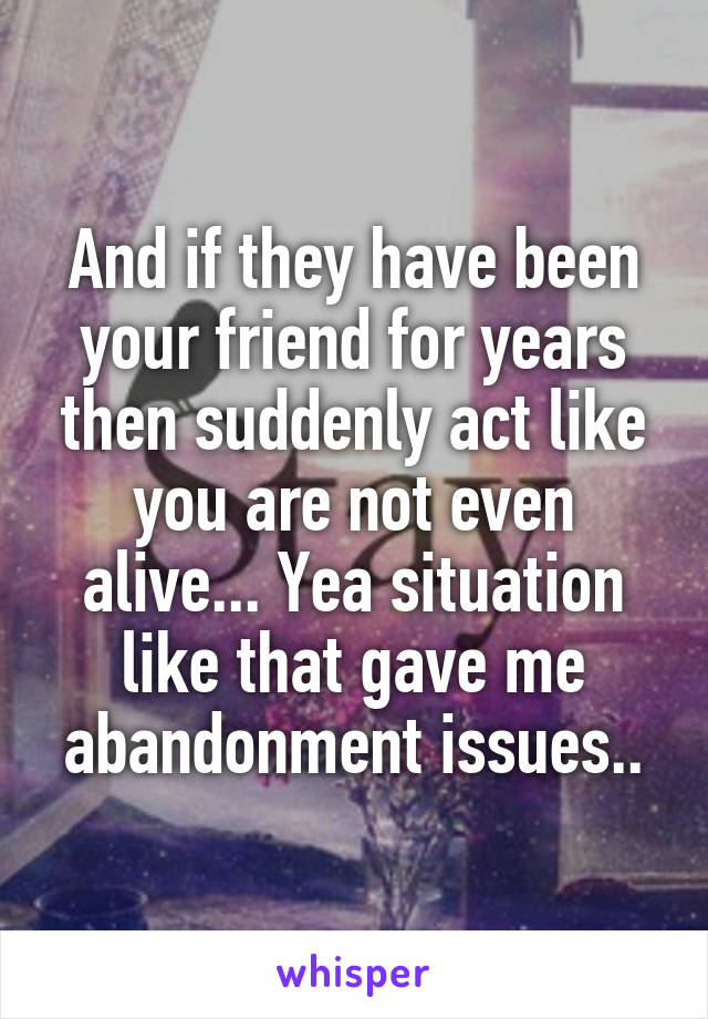 And if they have been your friend for years then suddenly act like you are not even alive... Yea situation like that gave me abandonment issues..