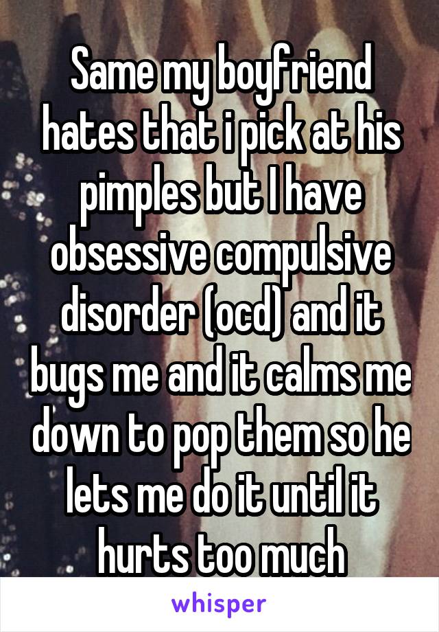 Same my boyfriend hates that i pick at his pimples but I have obsessive compulsive disorder (ocd) and it bugs me and it calms me down to pop them so he lets me do it until it hurts too much