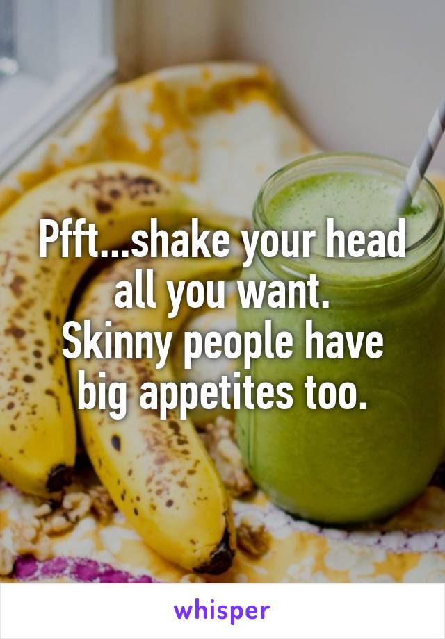 Pfft...shake your head all you want.
Skinny people have big appetites too.