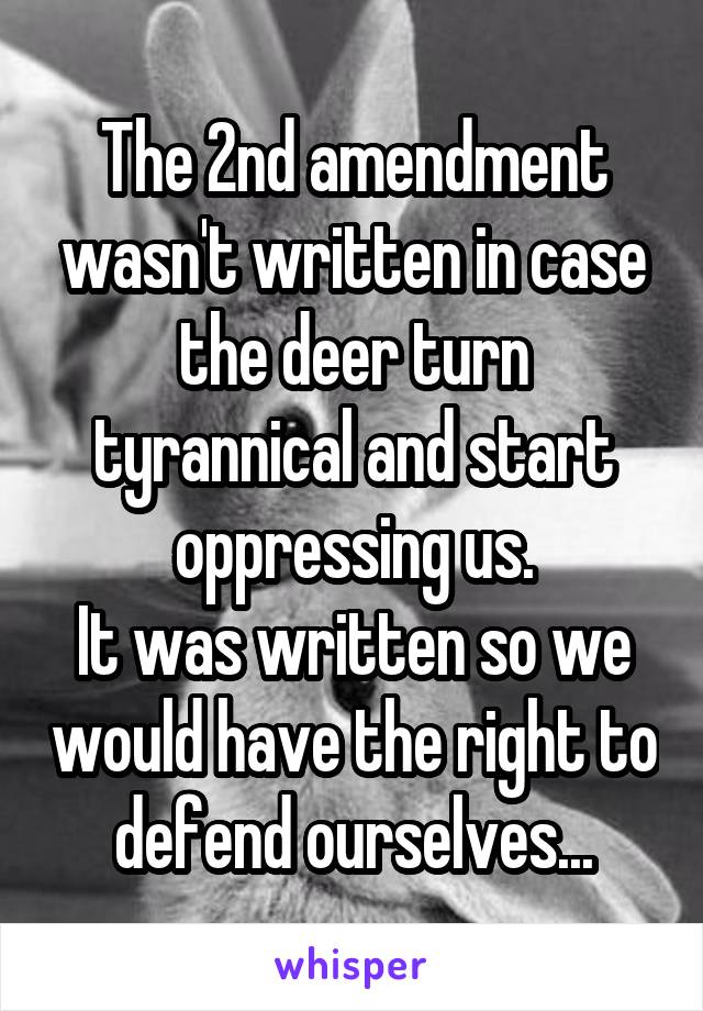 The 2nd amendment wasn't written in case the deer turn tyrannical and start oppressing us.
It was written so we would have the right to defend ourselves...