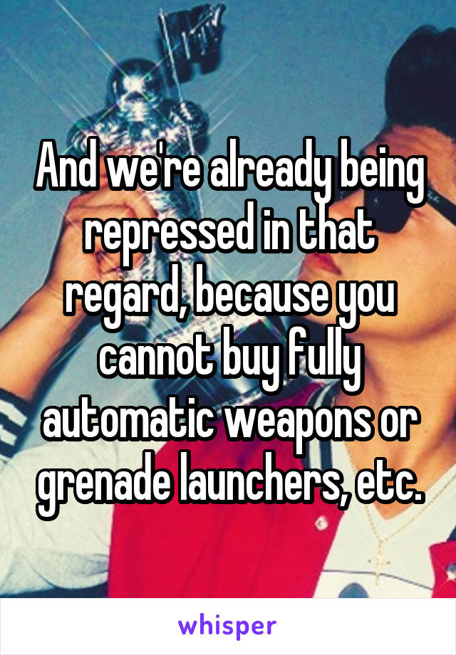 And we're already being repressed in that regard, because you cannot buy fully automatic weapons or grenade launchers, etc.
