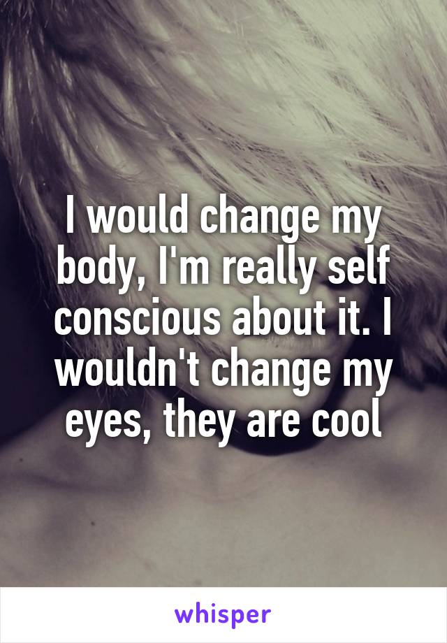 I would change my body, I'm really self conscious about it. I wouldn't change my eyes, they are cool