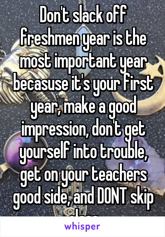 Don't slack off freshmen year is the most important year becasuse it's your first year, make a good impression, don't get yourself into trouble, get on your teachers good side, and DONT skip class