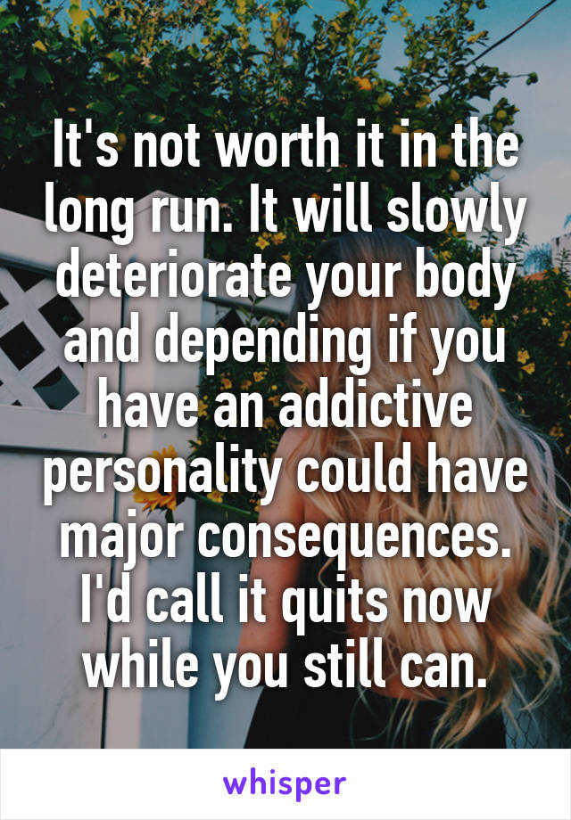 It's not worth it in the long run. It will slowly deteriorate your body and depending if you have an addictive personality could have major consequences. I'd call it quits now while you still can.